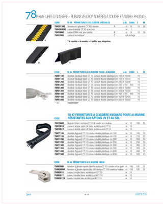 78
78.06
CODE 78 46 FERMETURES À GLISSIÈRE POUR LA MARINE U.M. CON . M
M
L
L
78490000 fermeture à glissière injectée blanche nautique CT 10 à coudre auf der galet m 100 100 10
78490000B fermeture à glissière injectée bleu 560 nautique CT 10 à coudre sur rouleau m 100 100 10
78490010 curseur simple blanc autobloquant CT 10 nr 10
78490012 curseur double blanc autobloquant CT 10 nr 10
78490012B curseur double bleu autobloquant CT 10 nr 10
78461100 divisible nautique blanc CT 10 curseur double plastique cm 100 nr 10100 10
78461150 divisible nautique blanc CT 10 curseur double plastique cm 150 nr 10150 10
78461200 divisible nautique blanc CT 10 curseur double plastique cm 200 nr 10200 10
78461250 divisible nautique blanc CT 10 curseur double plastique cm 250 nr 10 250 10
78461300 divisible nautique blanc CT 10 curseur double plastique cm 300 nr 10300 10
78461350 divisible nautique blanc CT 10 curseur double plastique cm 350 nr 10350 10
78461400 divisible nautique blanc CT 10 curseur double plastique cm 400 nr 10 400 10
78461450 divisible nautique blanc CT 10 curseur double plastique cm 450 nr 10450 10
78461500 divisible nautique blanc CT 10 curseur double plastique cm 500 nr 10500 10
** d.t. Doppelzipper
78420134S fermeture à glissière CT 30 à souder A m 10 10 30
78440030AI curseur double CT 30 acier inox nr 1
78450000 curseur MAX noir pour portes B m 10 10 30
78453000 curseur hermétique* C auf Anfrage
* à coudre – à souder – à coller sur néoprène
78470000 Nyguard blanc nautique CT 10 à coudre sur rouleau nr 10 100 10
78470010 curseur simple nylon UV blanc autobloquant CT 10 nr 10
78470012 curseur double nylon UV blanc autobloquant CT 10 nr 10
78471100 divisible Nyguard CT 10 curseur double plastique cm 100 nr 10 100 10
78471150 divisible Nyguard CT 10 curseur double plastique cm 150 nr 10 150 10
78471200 divisible Nyguard CT 10 curseur double plastique cm 200 nr 10 200 10
78471250 divisible Nyguard CT 10 curseur double plastique cm 250 nr 10 250 10
78471300 divisible Nyguard CT 10 curseur double plastique cm 300 nr 10 300 10
78471350 divisible Nyguard CT 10 curseur double plastique cm 350 nr 10 350 10
78471400 divisible Nyguard CT 10 curseur double plastique cm 400 nr 10 400 10
78471500 divisible Nyguard CT 10 curseur double plastique cm 450 nr 10 500 10
CODE
CODE
78 47 FERMETURES À GLISSIÈRE NYGUARD POUR LA MARINE
RÉSISTANTES AUX RAYONS UV ET AU SEL
78 49 FERMETURES À GLISSIÈRE YKK®
CODE 78 45 FERMETURES À GLISSIÈRE SPÉCIALES U.M. COND.
A
B C
344
FERMETURESÀGLISSIÈRE–RUBANSVELCRO®
ADHÉSIFSÀCOUDREETAUTRESPRODUITS
D
 