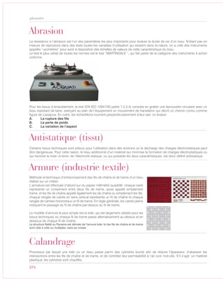 374
glossaire
Abrasion
La résistance à l’abrasion est l’un des paramètres les plus importants pour évaluer la durée de vie d’un tissu. N’étant pas en
mesure de reproduire dans des tests toutes les variables d’utilisation qui existent dans la nature, on a créé des instruments
appelés “usomètres” pour avoir à disposition des échelles de valeurs de cette caractéristique du tissu.
Le test le plus utilisé de toutes les normes est le test “MARTINDALE “, qui fait partie de la catégorie des instruments à action
uniforme.
Pour les tissus d’ameublement, le test (EN ISO 12947/00 partie 1,2,3,4) consiste en gratter une éprouvette circulaire avec un
tissu standard de laine, exerçant au plan de l’équipement un mouvement de translation qui décrit un chemin connu comme
figure de Lissajous. En outre, les échantillons tournent perpendiculairement à leur axe; on évalue:
A. La rupture des fils
B. La perte de poids
C. La variation de l’aspect
Antistatique (tissu)
Certains tissus techniques sont prévus pour l’utilisation dans des environs où la décharge des charges électrostatiques peut
être dangereuse. Pour cette raison, le tissu additionné d’un matériel qui minimise la formation de charges électrostatiques ou
qui favorise la mise «à terre» de l’électricité statique, ou qui possède les deux caractéristiques, est donc définit antistatique.
Armure (industrie textile)
Méthode et technique d’entrecroisement des fils de chaîne et de trame d’un tissu
réalisé sur un métier:
L’armature est effectuée d’abord sur du papier millimétré quadrillé: chaque carré
représente un croisement entre deux fils de trame, aussi appelé simplement
trame, et les fils de chaîne appelé également les de chaîne ou simplement les fils;
chaque rangée de carrés en sens vertical représente un fil de chaîne et chaque
rangée de carrées horizontaux un fil de trame. En règle générale, les carrés pleins
indiquent le passage du fil de chaîne par-dessus du fil de trame.
Le modèle d’armure le plus simple est la toile, qui est largement utilisée pour les
tissus techniques où chaque fil de trame passe alternativement au-dessus et en
dessous de chaque fil de chaîne.
La structure Natté ou Panama est dérivée de l’armure toile. Ici les fils de chaîne et de trame
sont côte à côte ou multiples, sans se croiser.
Calandrage
Processus par lequel une toile ou un tissu passe parmi des cylindres lourds afin de réduire l’épaisseur, d’abaisser les
intersections entre les fils de chaîne et de trame, et de contrôler leur perméabilité à l’air (voir mot-clé). S’il s’agit ‘un matériel
plastique, les cylindres sont chauffés.
 