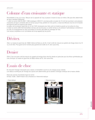 375
glossaire
Décitex
Dtex: La masse en grammes de 10000 mètres de fibres ou de fils. C’est l’unité de mesure du système de titrage direct d’un fil
ou d’une fibre. Plus grand est le nombre plus grande est la taille du fil. (Voir aussi titre).
Denier
DEN: C’est une autre unité de mesure du système de titrage direct des fils utilisés en particulier pour les fibres synthétisées par
voie chimique: la masse en grammes de 9000 mètres de fil). (Voir aussi titre).
Colonne d’eau croissante et statique
Perméabilité à l’eau d’un tissu: Mesure de la capacité de l’eau à passer à travers le tissu lui-même. Elle peut être déterminée
de deux manières différentes:
1. selon la norme UNI EN 20811:1993 (analogue à ISO 811) une éprouvette circulaire de 10 cm2 est soumise à une pression
croissante de façon constante dans le temps jusqu’à l’eau pénètre en trois points. L’essai est effectué cinq fois et le résultat
est exprimé selon la moyenne des essais.
La valeur est la pression exprimée en cm de l’H2O nécessaire pour faire sortir la troisième goutte sur la surface du tissu.
2. Selon la norme UNI 5123 l’échantillon de tissu est soumis pour un certain temps à une pression hydrostatique constante et
en suite, le comportement du tissu est évalué en fonction des effets du passage de l’eau.
Une version simplifiée et non normalisée est le test appelé test de poche.
Essais de choc
Ils mesurent l’énergie nécessaire pour casser un échantillon soumis à une charge (coup) violente.
Les valeurs numériques de l’énergie de rupture sont déterminées par la variation d’énergie cinétique de la masse utilisée.
Parmi les normes importantes figure la norme
EN ISO 12236 - Détermination de la résistance à l’électricité statique
> Essai statique > Essai dynamique
glossaire
 