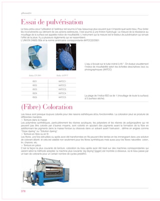 378
glossaire
(Fibre) Coloration
Les tissus sont presque toujours colorés pour des raisons esthétiques et/ou fonctionnelles. La coloration peut se produire de
différentes manières.
> Teinture dans la masse
Les polymères synthétiques, particulièrement les résines acryliques, les polyesters et les résines de polypropylène qui ne
peuvent pas être colorés par d’autres moyens, sont colorés en ajoutant des pigments avant la formation de la fibre en
additionnant les pigments dans la masse fondue ou dissoute dans un solvant avant l’extrusion ; définie en anglais comme
“Dope dyeing” ou “Solution dyeing”.
> Teinture en fibre ou en fil
Les fibres, une fois extrudées ou après avoir été transformées en fils peuvent être teintes en les immergeant dans une solution
de colorant désiré; et cela est valable non seulement pour les fibres synthétiques mais aussi pour les fibres naturelles: coton,
lin, chanvre, etc.
> Teinture en pièce
C’est la façon la plus courante de teinture, coloration du tissu après avoir été tissé sur des machines correspondantes qui
varient selon la méthode adoptée: la machine plus courante “Jig deying”(jigger) est montrée ci-dessous, où le tissu passe par
un bain de colorants pour un certain nombre de cycles prédéfini.
Essai de pulvérisation
Le tissu prévu pour l’utilisation à l’extérieur est soumis à l’eau beaucoup plus souvent que n’importe quel autre tissu. Pour éviter
les inconvénients qui dérivent de ces actions extérieures, il est soumis à une finition hydrofuge. La mesure de la résistance au
mouillage de la surface est appelée indice de mouillabilité. L’instrument qui la mesure est le testeur de pulvérisation qui simule
l’effet de la pluie. Il y a plusieurs règlements qui se ressemblent.
L’UNI EN 24920 /93e et la norme américaine correspondante AATCC22/2001.
L’eau s’écoule sur le tube incliné à 45 °. On évalue visuellement
l’indice de mouillabilité selon les échelles descriptives (iso) ou
photographiques (AATCC)
La plage de l’indice ISO va de 1 (mouillage de toute la surface)
à 5 (surface sèche).
ISO1 AATCC1
ISO2 AATCC2
ISO3 AATCC3
ISO4 AATCC4
ISO5 AATCC5
Index EN ISO Index AATCC
 
