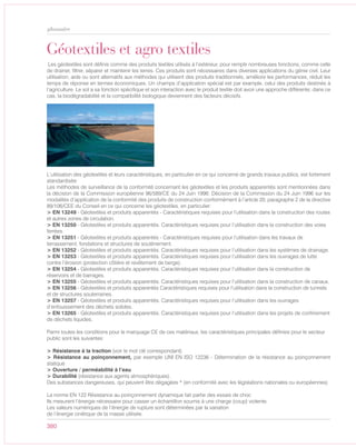 380
glossaire
L’utilisation des géotextiles et leurs caractéristiques, en particulier en ce qui concerne de grands travaux publics, est fortement
standardisée:
Les méthodes de surveillance de la conformité concernant les géotextiles et les produits apparentés sont mentionnées dans
la décision de la Commission européenne 96/589/CE du 24 Juin 1996: Décision de la Commission du 24 Juin 1996 sur les
modalités d’application de la conformité des produits de construction conformément à l’article 20, paragraphe 2 de la directive
89/106/CEE du Conseil en ce qui concerne les géotextiles, en particulier:
> EN 13249 - Géotextiles et produits apparentés - Caractéristiques requises pour l’utilisation dans la construction des routes
et autres zones de circulation.
> EN 13250 - Géotextiles et produits apparentés. Caractéristiques requises pour l’utilisation dans la construction des voies
ferrées.
> EN 13251 - Géotextiles et produits apparentés - Caractéristiques requises pour l’utilisation dans les travaux de
terrassement, fondations et structures de soutènement.
> EN 13252 - Géotextiles et produits apparentés. Caractéristiques requises pour l’utilisation dans les systèmes de drainage.
> EN 13253 - Géotextiles et produits apparentés. Caractéristiques requises pour l’utilisation dans les ouvrages de lutte
contre l’érosion (protection côtière et revêtement de berge).
> EN 13254 - Géotextiles et produits apparentés. Caractéristiques requises pour l’utilisation dans la construction de
réservoirs et de barrages.
> EN 13255 - Géotextiles et produits apparentés. Caractéristiques requises pour l’utilisation dans la construction de canaux.
> EN 13256 - Géotextiles et produits apparentés Caractéristiques requises pour l’utilisation dans la construction de tunnels
et de structures souterraines.
> EN 13257 - Géotextiles et produits apparentés. Caractéristiques requises pour l’utilisation dans les ouvrages
d’enfouissement des déchets solides.
> EN 13265 - Géotextiles et produits apparentés. Caractéristiques requises pour l’utilisation dans les projets de confinement
de déchets liquides.
Parmi toutes les conditions pour le marquage CE de ces matériaux, les caractéristiques principales définies pour le secteur
public sont les suivantes:
> Résistance à la traction (voir le mot clé correspondant)
> Résistance au poinçonnement, par exemple UNI EN ISO 12236 - Détermination de la résistance au poinçonnement
statique
> Ouverture / perméabilité à l’eau
> Durabilité (résistance aux agents atmosphériques).
Des substances dangereuses, qui peuvent être dégagées * (en conformité avec les législations nationales ou européennes)
La norme EN 122 Résistance au poinçonnement dynamique fait partie des essais de choc
Ils mesurent l’énergie nécessaire pour casser un échantillon soumis à une charge (coup) violente.
Les valeurs numériques de l’énergie de rupture sont déterminées par la variation
de l’énergie cinétique de la masse utilisée.
Géotextiles et agro textiles
Les géotextiles sont définis comme des produits textiles utilisés à l’extérieur, pour remplir nombreuses fonctions, comme celle
de drainer, filtrer, séparer et maintenir les terres. Ces produits sont nécessaires dans diverses applications du génie civil. Leur
utilisation, aide ou sont alternatifs aux méthodes qui utilisent des produits traditionnels, améliore les performances, réduit les
temps de réponse en termes économiques. Un champs d’application spécial est par example, celui des produits destinés à
l’agriculture. Le sol a sa fonction spécifique et son interaction avec le produit textile doit avoir une approche différente; dans ce
cas, la biodégradabilité et la compatibilité biologique deviennent des facteurs décisifs.
 