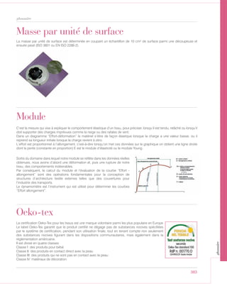 383
glossaire
Masse par unité de surface
La masse par unité de surface est déterminée en coupant un échantillon de 10 cm² de surface parmi une découpeuse et
ensuite pesé (ISO 3801 ou EN ISO 2286-2).
Sortis du domaine dans lequel notre module se reflète dans les données réelles
obtenues, nous avons d’abord une déformation et, puis une rupture de notre
tissu, des comportements indésirables.
Par conséquent, le calcul du module et l’évaluation de la courbe “Effort -
allongement” sont des opérations fondamentales pour la conception de
structures d’architecture textile externes telles que des couvertures pour
l’industrie des transports.
Le dynamomètre est l’instrument qui est utilisé pour déterminer les courbes
“Effort allongement”.
Module
C’est la mesure qui vise à expliquer le comportement élastique d’un tissu, pour préciser, lorsqu’il est tendu, relâché ou lorsqu’il
doit supporter des charges imprévues comme la neige ou des rafales de vent:
Dans un diagramme “Effort-déformation” le matériel s’étire de façon élastique lorsque la charge a une valeur basse, ou il
reprend sa longueur initiale lorsque la charge revient à zéro.
L’effort est proportionnel à l’allongement, c’est-à-dire lorsqu’on met ces données sur le graphique on obtient une ligne droite
dont la pente (constante en proportion) E est le module d’élasticité ou le module Young.
Oeko-tex
La certification Oeko-Tex pour les tissus est une marque volontaire parmi les plus populaire en Europe
Le label Oeko-Tex garantit que le produit certifié ne dégage pas de substances nocives spécifiées
par le système de certification, pendant son utilisation finale, tout en tenant compte non seulement
des substances nocives figurant dans les dispositions communautaires, mais également dans la
réglementation américaine.
Il est divisé en quatre classes:
Classe I: des produits pour bébé
Classe II: des produits en contact direct avec la peau
Classe III: des produits qui ne sont pas en contact avec la peau
Classe IV: matériaux de décoration
glossaire
 