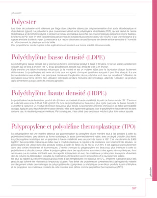 387
glossaire
Polyester
Les fibres de polyester sont obtenues par filage d’un polymère obtenu par polycondensation d’un acide dicarboxylique et
d’un dialcool (glycol). Le polyester le plus couramment utilisé est le polyéthylène téréphtalate (PET), qui est dérivé de l’acide
téréphtalique et de l’éthylène glycol, il contient un noyau aromatique qui en fait des macromolécules polyamide moins flexibles.
Les fibres de PET sont en effet caractérisées par un module d’élasticité plus élevée autour de 18 GPa, et par une résistance à la
rupture similaire à celle du nylon. La résistance aux rayons ultraviolets de ces fibres est très élevée et leur sensibilité à l’humidité
et l’effondrement de plastique est très faible.
Ces propriétés les rendent aptes à des applications nécessitant une bonne stabilité dimensionnelle.
Polypropylène et polyoléfine thermoplastique (TPO)
Le polypropylène est une matière obtenue par polymérisation du propylène d’une manière tout à fait similaire à celle du
polyéthylène linéaire, pour obtenir sa forme isostatique, la seule commercialement viable, avec un degré cristallin plus élevé.
Le polypropylène isostatique est un polymère à haute cristallinité avec un point de fusion à 165° C et une densité de 0,905
kg/dm³. Ses propriétés mécaniques telles que le module élastique, la rigidité et la résistance, sont vraiment très élevées. Le
polypropylène est utilisé dans des produits textiles à partir de fibres ou de fils ou d’un film. Il est appliqué particulièrement
dans des cordes résistantes et économiques. L’inertie chimique du polypropylène est beaucoup plus inférieure à celle du
polyéthylène et afin de pouvoir utiliser le polypropylène dans des applications soumises à des agents atmosphériques, il est
nécessaire que le matériel soit traité avec des agents antioxydants et avec des matériaux qui absorbent les rayons ultraviolets
afin de prévenir la détérioration possible du matériel lié à l’interaction avec l’atmosphère et le rayonnement solaire.
De plus sa rigidité qui devient beaucoup plus forte à des températures en dessous de O°C, empêche l’utilisation pour des
produits qui doivent être résistants à l’impact ou souples. Pour éviter ces problèmes et contraintes liés à la fragilité du matériel
sont largement utilisés des mélanges de polypropylène de copolymères ou statistiques ou en blocs produits à partir d’éthylène
et de propylène. Les matériaux produits de cette manière sont définis comme polyoléfine thermoplastique (TPO)
Polyéthylène haute densité (HDPE)
Le polyéthylène haute densité est produit afin d’obtenir un matériel à haute cristallinité: le point de fusion est de 135 ° C environ
et la densité varie entre 0,95 et 0,98 kg/dm3. Ce type de polyéthylène est beaucoup plus rigide que celui de basse densité; il
a un effort à rupture et un module de tension beaucoup plus élevés. Les propriétés d’inertie chimique et de faible perméabilité
aux gaz, typiques pour le polyéthylène basse densité; elles sont également typiques pour le polyéthylène haute densité et dans
certains cas, ils résultent presque meilleurs. Par conséquent, il est utilisé pour des tissus mèche à plus forte valeur ajoutée.
Polyéthylène basse densité (LDPE)
Le polyéthylène basse densité est le premier polymère commercial produit à base d’éthylène. C’est un solide partiellement
cristallin qui se fond à environ 115 °C et qui possède une densité (kg / dm3) de 0.91-0.94 environ.
Cela entraîne une faible résistance mécanique de la matière et est un matériel idéal pour la fabrication d’objet facilement
déformables. Le polyéthylène est inerte vis à vis tous les agents chimiques possibles auxquels il peut être attaqué. Il a une
bonne résistance aux acides. Les principaux domaines d’application de ce polymère sont ceux qui requièrent l’utilisation de
ce matériel sous forme de film. Son utilisation principale est dans l’industrie de l’emballage, allant de l’utilisation de produits
agro-alimentaires jusqu’à celle de produits agricoles.
glossaire
 