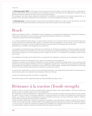 390
glossaire
> Infrarouge solaire (NIR): d’une énergie mineure et perçue en tant que chaleur, mais pas visible à l’œil nu, cette partie du
spectre est importante dans les conceptions et les colorations des tissus techniques pour les applications militaires. Il est en
fait déterminé par les systèmes de vision nocturne et de longue distance.
Par conséquent, les tissus doivent absorber complètement ou réfracter le rayonnement d’une manière désordonnée, ou il
doivent avoir le même type d’absorption de l’environnement, comme par exemple une forêt ou un village.
> Infrarouge long: Il constitue la partie du rayonnement qui transfère la chaleur d’un corps noir par rayonnement, ce qui est
important pour les études de la protection thermique des voiles obscurcissant et des écrans solaires.
Reach
REACH est le Règlement (CE) n. 1907/2006 de l’Union Européenne sur l’enregistrement (Registration) l’évaluation (Evaluation),
l’autorisation et les restrictions des substances chimiques (Authorisation & restriction of Chemicals. )
L’objectif est spécifié dans le premier paragraphe:
(1) Le présent règlement devrait assurer un niveau élevé de protection de la santé humaine et de l’environnement ainsi que
la libre circulation des substances telles quelles ou contenues dans des préparations ou des articles, tout en améliorant la
compétitivité et l’innovation. Le présent règlement devrait en plus promouvoir le développement de méthodes
alternatives pour l’évaluation des dangers liés aux substances.
Les obligations concernant les tissus techniques qui contiennent de nombreuses substances chimiques ajoutées aux fibres
tissées pour améliorer leurs propriétés comme la couleur, la résistance aux agents atmosphériques ou à la flamme par exemple,
concernent la présence ou non de substances dont le danger est reconnu, en concentrations considérées comme nocives
pour la santé.
Ces obligations sont régies par des délais définis et comprennent les obligations suivantes pour les importateurs d’articles:
l’obligation de donner des informations à leurs clients sur la présence de ces substances
soumettre les produits à la procédure d’autorisation s’ils sont importés au-delà des quantités fixées et s’ils contiennent des
substances en pourcentages considérés comme non négligeables, figurant dans l’annexe XIV, ou les substances présentant
des propriétés très dangereuses considérées comme extrêmement préoccupantes, appelées SVHC (Substances of Very High
Concern) une fois commencé le processus de restriction à la mise sur le marché.
En cas de refus d’autorisation ou d’échec de la demande d’autorisation, ces articles doivent être retirés du marché après un
certain temps à partir de la notification des substances SVHC dans l’annexe
La liste des substances peut être consultée sur la page Web:
http://echa.europa.eu/chem_data/authorisation_process/candidate_list_table_en.asp
Résistance à la traction (Tensile strength)
Un tissu soumis à une force de traction croissante tend à s’allonger d’abord d’une manière flexible, c’est-à dire si la force est
enlevée, il revient à sa taille d’origine (voir le mot clé MODULE).
Par conséquent, en plus de l’allongement, l’augmentation de la force provoque une déformation permanente du tissu jusqu’à
sa rupture: comme il s’agit d’une situation indésirable, il convient de donner une mesure de la résistance de notre tissu à la
rupture, qui constitue une des caractéristiques les plus importantes surtout pour les tissus techniques utilisés à l’extérieur,
souvent dans de grandes structures tendues à membrane.
L’essai de traction (tensile test) consiste à soumettre un échantillon à une déformation à vitesse constante par le biais de
l’action d’une charge de traction unidirectionnelle F (load) appliquée perpendiculairement à la section de l’échantillon (tableau
1). Lors de l’essai, la valeur de la charge et la longueur de l’échantillon sont mesurées par le biais d’une cellule de charge et
d’un extensomètre, lesquels constituent ensemble l’instrument appelé dynamomètre.
 