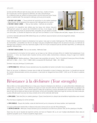 391
glossaire
Ce test doit être effectué dans les deux sens de notre tissu, chaîne et trame.
De nombreuses normes régissent la définition de cette caractéristique.
Il y a différents tests qui utilisent le dynamomètre comme instrument pour l’essai,
selon le matériel testé. Par exemple la méthode commune de la bande.
> EN ISO 1421:2000 - > Tissus enduits de caoutchouc ou de matière plastique
- Détermination de la résistance à la rupture et de l’allongement à la rupture
> EN ISO 13934-1:2000 - > Test sur des textiles - méthode de la bande
Le premier et le deuxième test utilisés pour les tissus non enduis mesurent
l’allongement jusqu’à la rupture des échantillons de tissu d’une largeur de 50
mm serrés entre les pinces du dynamomètre, lesquelles ont une distance de 200
mm entre elles. Le résultat est exprimé en tant que force (en Newton ou son multiple décimal DaN) / largeur (50 mm ou 5 cm)
La norme nationale allemande DIN 53354 Essai de cuir artificiel, essai de traction est encore largement utilisée.
Il est très similaire.
Cette méthode permet d’obtenir la résistance à la rupture, mais pas la courbe d’allongement. Elle diffère par les dimensions
de l’échantillon. L’échantillon de 100 mm de large n’est pas complètement bloqué entre les pinces et de plus, la méthode se
distingue par la distance entre les mâchoires égale à 100 mm et par conséquent par les données exprimées. La méthode est
appelée méthode Grab.
> EN ISO 13934-2:2000 - Test sur des textiles - Méthode Grab
Le comportement à la traction et à la rupture, qui se base sur les mêmes principes (films en matière thermoplastiques d’une
épaisseur <1 mm), est mesuré selon d’autres normes comme celles mentionnées ci-dessous, lorsqu’il s’agit d’un matériel
plastiques:
> EN ISO 527-3 - Matière plastique - Détermination des propriétés de traction - Part 3: Conditions d’essai pour films et feuilles
(ISO 527-3:1995 + Corr + Corr 1:1998 2:2001) (comprend AC Rectificatif: 1998 + AC: 2002)
Similaire mais pas identique à l’américaine:
> ASTM D882-10 - Méthode d’essai standard pour les propriétés de traction de feuille mince de plastique
Dans ce cas aussi, la différence consiste dans la taille de l’échantillon et dans la distance des pinces: Le résultat est exprimé
de manière dimensionnelle comme une pression, c’est-à-dire en kilogramme-force (KGF) / (m2) ou en Psi dans le système
américain.
Résistance à la déchirure (Tear strength)
Elle se réfère à un test spécial effectué sur un tissu pour mesurer la résistance à la déchirure, un autre phénomène indésirable pour
chaque tissu. Un tissu sur lequel on effectue la coupe d’un bord, est serré entre les mâchoires du dynamomètre qui applique une
force croissante à l’incision. L’unité mesure depuis le début de la déchirure, la force nécessaire pour rompre tout l’échantillon soit
dans le sens de la chaine soit dans le sens de la trame, la forme de l’échantillon détermine le type de normes et de tests à exécuter.
La plus diffusée avant tout pour les tissus enduits est la norme nationale allemande
> DIN 53363 - Tests des films en matière plastique - Essai d’arrachement en utilisant des échantillons trapézoïdaux avec incision
Pour les tissus s’applique la norme similaire:
> DIN 53859-5 - Essais des textiles; essai de déchirement sur la croissance de tissus textiles; test trapézoïdal
La norme américaine mentionnée ci-dessous est aussi connue pour le cas des films plastiques.
> ASTM D1004-09 - Méthode d’essai standard pour la résistance à la déchirure (Graves Tear) de film plastique et feuilles
Dans tous les cas le résultat est exprimé comme une force en Newton (N) ou en son multiple décaNewton (Dan) dans le
système européen ou lb / ft dans le système anglo-saxon.
glossaire
 
