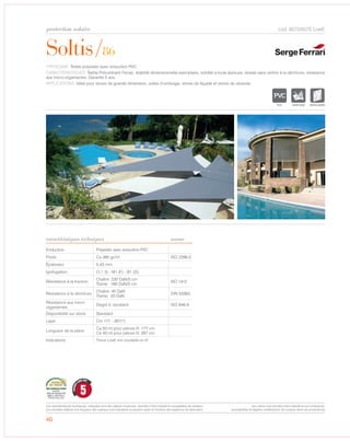 Soltis/86
protection solaire
caractéristiques techniques
40
cod. 6572/657E LowE
TYPOLOGIE: Textile polyester avec enduction PVC.
CARACTÉRISTIQUES: Textile Précontraint Ferrari, stabilité dimensionnelle exemplaire, solidité a toute épreuve, résiste sans renfort à la déchirure, résistance
aux micro-organismes. Garantie 5 ans.
APPLICATIONS: Idéal pour stores de grande dimension, voiles d’ombrage, stores de façade et stores de véranda.
Enduction Polyester avec enduction PVC
Poids Ca 380 gr/m² ISO 2286-2
Épaisseur 0,43 mm
Ignifugation Cl.1 (I) - M1 (F) - B1 (D)
Résistance à la traction
Chaîne: 230 DaN/5 cm
Trame: 160 DaN/5 cm
ISO 1412
Résistance à la déchirure
Chaîne: 45 DaN
Trame: 20 DaN
DIN 53363
Résistance aux micro
organismes
Degré 0, excellent ISO 846-A
Disponibilité sur stock Standard
Laize Cm 177 - 267(*)
Longueur de la pièce
Ca 50 ml pour pièces H. 177 cm
Ca 40 ml pour pièces H. 267 cm
Indications Tissus LowE
norme
IGNIFUGE MICRO-AEREE
5
GARANTI
CINQ ANS
Les caractéristiques techniques indiquées sont des valeurs moyennes, données à titre indicatif et susceptibles de variation.
Les données relatives à la longueur des rouleaux sont indicatives et peuvent varier en fonction des exigences de fabrication.
Les coloris sont donnés à titre indicatif et non contractuel.
(susceptibles de légères modifications de couleurs selon les productions)
non soudable en hf
 