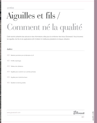 401
Aiguilles et fils /
Comment né la qualité
section
index:
www.giovanardi.com
Cette section présente des astuces et des informations utiles pour la confection des tissus Giovanardi. Vous trouverez
les aiguilles, les fils et ces applications afin d’obtenir le meilleures prestations à chaque utilisation.
402 Matières premières pour la fabrication du fil
402 Fil WR ( hydrofuge)
403 Tableau des utilisations
404 Aiguilles pour coudre le cuir ( pointes pointues)
405 Aiguilles pour coudre les tissus
405 Needles for stitching textiles
aiguillesetfils
 