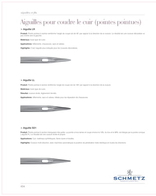 404
aiguilles et fils
Aiguilles pour coudre le cuir (pointes pointues)
> Aiguille LR
> Aiguille LL
> Aiguille SD1
Produit: Pointe pointue à section lentiforme l’angle de coupe est de 45° par rapport à la direction de la couture. Le résultat est une couture décorative un
peu incliné vers la gauche.
Matériaux: touts type de cuire.
Applications: Vêtements, chaussures, sacs et valises.
Highlights: C’est l’aiguille plus indiquée pour les coutures décoratives.
Produit: Pointe pointue à section lentiforme l’angle de coupe est de 135° par rapport à la direction de la couture.
Matériaux: touts type de cuire.
Résultat: couture droite, légèrement fermée.
Applications: Vêtements, sacs et valises. Idéale pour les réparation de chaussures.
Produit: Pointe pointue à section triangulaire très petite. La pointe a trois lames et coupe environ le 10% du trou et le 90% est élargie par la pointe conique
( aiguille R ). Le résultat est une couture droite et propre.
Applications: Cuir, matériaux synthétiques, fibres dures et feuilles.
Highlights: Couture multi-direction, avec machines automatiques la position de pénétration reste identique en toutes les directions.
 
