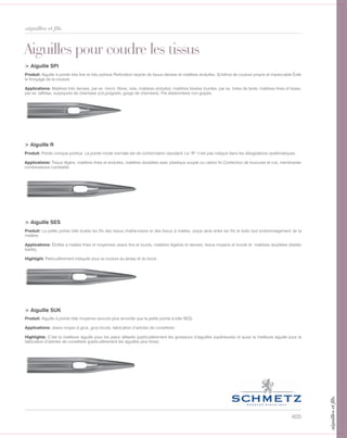 405
aiguilles et fils
> Aiguille SPI
Produit: Aiguille à pointe très fine et très pointue Perforation exacte de tissus denses et matières enduites. Schéma de couture propre et impeccable Évite
le fronçage de la couture.
Applications: Matières très denses, par ex. micro. fibres, soie, matières enduites; matières tissées lourdes, par ex. toiles de tente, matières fines et lisses,
par ex. taffetas, surpiqures de chemises (col,poignets, gorge de chemises). Fils élastomères non guipés.
Aiguilles pour coudre les tissus
> Aiguille R
Produit: Pointe conique pointue. La pointe ronde normale est de conformation standard. Le “R” n’est pas indiqué dans les désignations systématiques.
Applications: Tissus légers, matières fines et enduites, matières doublées avec plastique souple ou carton fin Confection de fourrures et cuir, membranes
combinaisons cuir/textile.
> Aiguille SES
Produit: La petite pointe bille écarte les fils des tissus chaîne-trame et des tissus à mailles, pique ainsi entre les fils et évite tout endommagement de la
matière.
Applications: Étoffes à mailles fines et moyennes Jeans fins et lourds, matières légères et denses, tissus moyens et lourds et matières doublées (textile/
textile).
Hightight: Particulièrement indiquée pour la couture du jersey et du tricot.
> Aiguille SUK
Produit: Aiguille à pointe bille moyenne (encore plus arrondie que la petite pointe à bille SES).
Applications: Jeans moyen à gros, gros tricots, fabrication d’articles de corsetterie.
Highlights: C’est la meilleure aiguille pour les jeans délavés (particulièrement les grosseurs d’aiguilles supérieures) et aussi la meilleure aiguille pour la
fabrication d’articles de corsetterie (particulièrement les aiguilles plus fines).
aiguillesetfils
 