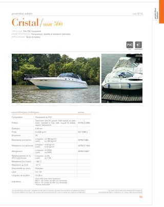 protection solaire
55
Cristal/mar 500
cod. 8710
TYPOLOGIE: Film PVC transparent.
CARACTÉRISTIQUES: Transparence, stabilité et résistance optimales.
APPLICATIONS: Tauds de bateau.
Composition Transparent en PVC
Finition
Traitement anti-UV garanti 1200 heures en plein
soleil, resistant à l’eau salé, souple et pliable,
aspect transparent.
ASTM D-2565
Épaisseur 0,50 mm
Poids Ca 626 gr/m² ISO 2286-2
Souplesse 2S
Résistance à la traction
Longueur: ca 190 kg/cm2
Laize: ca 180 kg/cm2 ASTM D-882
Résistance à la déchirure
Longueur: ca 6 kg/cm2
Laize: ca 6 kg/cm2 ASTM D-1004
Allongement
Longueur: ca 220%
Laize: ca 240%
ASTM D-882*
Réstrécissement en %
23°C à 24 heures
Longueur: ca 3%
Laize: ca 1,5%
Résistance à la chaleur +66° C
Résistance au froid -27° C
Disponibilité sur stock Standard
Laize Cm 137
Longueur de la pièce Ca 30 m
Indications
Disponible aussi dans l’épaisseur:
800 H: 137 rouleau de 30m (sur demande)
650 H: 137 rouleau de 30m (sur demande)
*Norme américaine
TRANSPARENT
caractéristiques techniques norme
Les caractéristiques techniques indiquées sont des valeurs moyennes, données à titre indicatif et susceptibles de variation.
Les données relatives à la longueur des rouleaux sont indicatives et peuvent varier en fonction des exigences de fabrication.
Les coloris sont donnés à titre indicatif et non contractuel.
(susceptibles de légères modifications de couleurs selon les productions)
protection
solaire
 