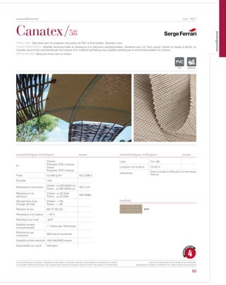 cod. 7857
Canatex/58
TYPOLOGIE: Toile tissé avec fis polyester recouverts de PVC et thermofixés, Garantie 4 ans.
CARACTÉRISTIQUES: Stabilité dimensionnelle et résistance à la déchirure exceptionnelles, résistente aux U.V. Toile souple, fraiche et rapide à séché. Le
Canatex associe les caractéristiques techniques d’un matériel synthétique aux qualités esthétiques et environnementales du chanvre.
APPLICATIONS: Idéal pour brise vent et cloison.
norme
Fil
Chaine:
Polyester /PVC-chanvre
Trame:
Polyester /PVC-chanvre
Poids Ca 580 gr/m² ISO 2286-2
Porosité 14%
Résistance à la traction
Chaîne: ca 235 DaN/5 cm
Trame: ca 200 DaN/5 cm
ISO 1412
Résistance à la
déchirure
Chaîne: ca 32 DaN
Trame: ca 32 DaN
DIN 53363
Allongement sous
Change 20 DaN
Chaîne: < 4%
Trame: < 2%
Réaction au feu M2 (F) B2 (G)
Résistance à la chaleur +70°C
Résistance au froid -30°C
Stabilité lumiére
conventionnelle
>7 (Xéno test 750 heures)
Résistance aux
moissures
Méthode A excellente
Stabilité lumiére extréme UVA 340/2000 heures
Disponibilité sur stock Standard
Laize Cm 180
Longueur de la pièce Ca 50 m
Indications
Textile recyclable al 100% grâce à la technologie
Texyloop.
norme
5141
couleurs
IGNIFUGE
4
GARANTI
QUATRE ANS
83
caractéristiques techniques caractéristiques techniques
Les caractéristiques techniques indiquées sont des valeurs moyennes, données à titre indicatif et susceptibles de variation.
Les données relatives à la longueur des rouleaux sont indicatives et peuvent varier en fonction des exigences de fabrication.
Les coloris sont donnés à titre indicatif et non contractuel.
(susceptibles de légères modifications de couleurs selon les productions)
ameublement
ameublement
 