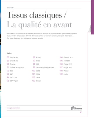 Tissus classiques /
La qualité en avant
section
index:
www.giovanardi.com
Grâce à leurs caractéristiques techniques, performances et coloris les produits de cette gamme sont polyvalents.
Ils peuvent être utilisées dans différents domaines comme: la marine, le camping, les sports et loisirs etc…
Ces tissus classiques sont polyvalents, fiables et garantis.
87
88 Lino 96 (lin) 96 P1712 104 Panama 3811
89 Lino 86 (lin) 97 Cusa 105 Acril 200
90 Promax 98 303 106 Progar 2911
91 Cotone 2613 (coton) 99 2875/Telo pane (toile pain) 107 Progar 2913
92 856 100 3366 108 Prosun
93 947 101 3355 109 Iris fire
94 3377 Uniti 102 1414
95 3377 Rigati 103 Prorain
tissus
classiques
 