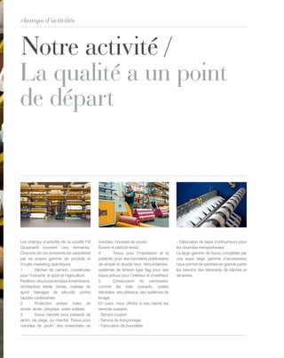 Notre activité /
La qualité a un point
de départ
champs d’activités
Les champs d’activités de la société F.lli
Giovanardi couvrent cinq domaines.
Chacune de ces domaines est caractérisé
par sa propre gamme de produits et
d’outils marketing spécifiques.
1 bâches de camion, couvertures
pour l’industrie, le sport et l’agriculture.
Pavillons, structures tendues à membrane,
architecture textile, tentes, matelas de
sport, barrages de sécurité, portes
rapides coulissantes
2 Protection solaire: toiles de
stores, écran, pergolas, voiles solaires
3 tissus naturels pour parasols de
jardin, de plage, du marché. Tissus pour
meubles de jardin, des ensembles de
meubles, housses de cousin.
Écrans et plafond tendu
4 Tissus pour l’impression et la
publicité, pour des bannières publicitaires
de simple et double face, rétro-éclairées,
systèmes de tension type flag pour des
tissus prévus pour l’intérieur et d’extérieur
5 Construction de carrosserie,
comme les toits ouvrants, portes
dérobées, des plateaux, des systèmes de
levage
En outre, nous offrons à nos clients les
services suivants:
- Service coupon
- Service de tronçonnage
- Fabrication de bourrelets
- Fabrication de tapis d’enfourneurs pour
les courroies transporteuses
La large gamme de tissus complétée par
une aussi large gamme d’accessoires
nous permet de satisfaire en grande partie
les besoins des fabricants de bâches et
de tentes.
 