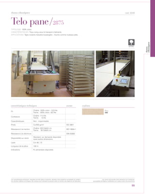 Écru
000
Telo pane/2875
caractéristiques techniques
99
couleurs
cod. 5049
TYPOLOGIE: 100% coton.
CARACTÉRISTIQUES: Tissu conçu pour le transport d’aliments.
APPLICATIONS: Tapis roulants industrie boulangère – fournis comme rouleaux pliés.
Fil
Chaîne: 100% coton - 12/3 Ne
Trame: 100% coton - 6/2 Ne
Contexture
Chaîne: 17,5 fils
Trame: 13 fils
Caractéristiques Non - imperméable
Poids Ca 650 gr/m² ISO 3801
Résistance à la traction
Chaîne: 220 DaN/5 cm
Trame: 93 DaN/5 cm
ISO 13934-1
Résistance à la déchirure - DIN 53363
Disponibilité sur stock
Standard, sur demande disponible
aussi autres dimensions
Laize Cm 56 / 72
Longueur de la pièce 100 m
Indications
norme
NATUREL
tissus classiques
Les caractéristiques techniques indiquées sont des valeurs moyennes, données à titre indicatif et susceptibles de variation.
Les données relatives à la longueur des rouleaux sont indicatives et peuvent varier en fonction des exigences de fabrication.
Les coloris sont donnés à titre indicatif et non contractuel.
(susceptibles de légères modifications de couleurs selon les productions)
tissus
classiquesPv alimentaire disponible
 