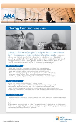Program Catalogue
Strategy Execution Getting It Done
Get the skills and knowledge to accomplish what so manu others
don’t - the successful implementation of strategic goals. Whether it’s
entering new markets, repositioning, outsourcing or undertaking new initiatives or
technology, execution of strategic goals is often a graveyard of good intentions. A recent
strategy execution study of a broad group of leaders found that 65% of them do not
consider their own organization successful at executing their strategies.
Extra
Two weeks before your seminar, you will receive a pre-work assignment. You will need to identify a strategic
initiative you have responsibility for executing, meet with your manager to clarify the project specifications and
complete the Strategic Initiative Summary Worksheet.
How you will benefit
 Apply basic elements of strategy execution to your own strategic initiative
 Recognize factors affecting your ability to execute your organization’s strategy
 Break large, long-term strategic initiatives into smaller, achievable projects
 Map your own strategic goals against the vital points of success, failure and resistance
 Utilize skills that can gain and sustain support across organizational boundaries
 Identify ways to better align your strategy with departmental and organizational goals
What you will cover
 Using mind mapping to define and refine a strategic initiative
 Designing a strategic execution goal for a successful outcome and preparing for results
 Planning and leading an energizing launch for a strategic initiative-focused project
 Using plans, schedules, budgets and controls to track the progress of your strategic initiative
 Overcoming opposition and unforeseen obstacles using political skills and creative problem solving
Who should attend?
Experienced leaders who need to successfully execute their part of larger scope, mission-critical strategic
initiatives.
Leaders do not consider their
own organizations successful at65%
executing strategies
 