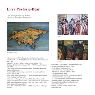 Lilya Pavlovic-Dear
The Silk Road Map
Venice
Oil Paintings inspired by the book
“Travels of Marco Polo the Venetian”
Caravan
Lilya was born in 1947 in Topola, Serbia, American nationality.
Education : B.A. in Painting, Frescoes, and Mosaics, Academy of Fine
Arts, 1970
Master of Fine Arts, Chelsea College of Arts, London, 1973.
Teaching : U.C.L.A., Los Angeles, 1975 – 1977, Wesley, Washington
D.C. 2003
Listed in the Bénézit Art Dictionary, Drouot Art Market Quotations,
Akoun Art Dictionary
Appointed Chevalier Artistique, Accademia Internacionale Greci
Marino, Italy in 1998
Silver Medal in the Arts category, Le Mérite et Dévouement Français,
1998 ; European Art Price, 2007
Collections : in Europe and the USA: Bibliothèque Nationale de
France, Paris; Musee Neue Galerie, Graz, Austria; Jewish Museum, Bel-
grade; National Museum, Kraljevo ; New York Public Library, New
York ; Artbank, Washington D.C.
Since 1970 : 46 One Person Shows and 200 Group Shows in Europe
and USA.
SELECTION OF THE MOST IMPORTANT SHOWS
– Art and Architecture, UNESCO, Paris
– Parish Gallery, Washington D.C.
– International Print Center, New York
– Bibliotheque Nationale de France, Paris
– UNESCO Museum, Beirut
– Foire Internationale des Arts Contemporaine, Zurich
– Museum of Modern Arts, Madrid
– UCLA faculty Frederic White Gallery, Los Angeles
– American Institute of Architects San Francisco
–Triennale Mondiale d’Estampes Petit Format,
Chamalières, France
European Art Prize, Léopold Senghor, 2007
www.lilyaart.com
 