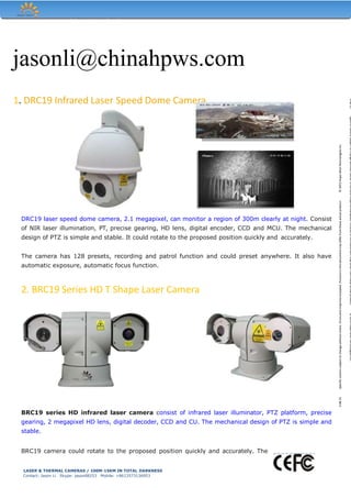 Hope-Wish Technologies Inc.
jasonli@chinahpws.com
1. DRC19 Infrared Laser Speed Dome Camera
DRC19 laser speed dome camera, 2.1 megapixel, can monitor a region of 300m clearly at night. Consist
of NIR laser illumination, PT, precise gearing, HD lens, digital encoder, CCD and MCU. The mechanical
design of PTZ is simple and stable. It could rotate to the proposed position quickly and accurately.
The camera has 128 presets, recording and patrol function and could preset anywhere. It also have
automatic exposure, automatic focus function.
2. BRC19 Series HD T Shape Laser Camera
BRC19 series HD infrared laser camera consist of infrared laser illuminator, PTZ platform, precise
gearing, 2 megapixel HD lens, digital decoder, CCD and CU. The mechanical design of PTZ is simple and
stable.
BRC19 camera could rotate to the proposed position quickly and accurately. The
V.08.15Specificcationssubjecttochangewithoutnotice.Errorsandmisprintsexcepted.Picturesinthisdocumentmaydifferfromtheseactualproduct.©2015Hope-WishTechnologiesInc.
V.08.15Specificcationssubjecttochangewithoutnotice.Errorsandmisprintsexcepted.Picturesinthisdocumentmaydifferfromtheseactualproduct.©2015Hope-WishTechnologiesInc.
LASER & THERMAL CAMERAS / 100M-15KM IN TOTAL DARKNESS
Contact: Jason Li Skype: jason08253 Mobile: +8613573136953
 