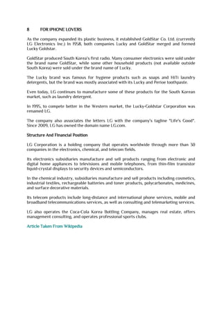 8 FOR iPHONE LOVERS
As the company expanded its plastic business, it established GoldStar Co. Ltd. (currently
LG Electronics Inc.) In 1958, both companies Lucky and GoldStar merged and formed
Lucky Goldstar.
GoldStar produced South Korea's first radio. Many consumer electronics were sold under
the brand name GoldStar, while some other household products (not available outside
South Korea) were sold under the brand name of Lucky.
The Lucky brand was famous for hygiene products such as soaps and HiTi laundry
detergents, but the brand was mostly associated with its Lucky and Perioe toothpaste.
Even today, LG continues to manufacture some of these products for the South Korean
market, such as laundry detergent.
In 1995, to compete better in the Western market, the Lucky-Goldstar Corporation was
renamed LG.
The company also associates the letters LG with the company's tagline "Life's Good".
Since 2009, LG has owned the domain name LG.com.
Structure And Financial Position
LG Corporation is a holding company that operates worldwide through more than 30
companies in the electronics, chemical, and telecom fields.
Its electronics subsidiaries manufacture and sell products ranging from electronic and
digital home appliances to televisions and mobile telephones, from thin-film transistor
liquid-crystal displays to security devices and semiconductors.
In the chemical industry, subsidiaries manufacture and sell products including cosmetics,
industrial textiles, rechargeable batteries and toner products, polycarbonates, medicines,
and surface decorative materials.
Its telecom products include long-distance and international phone services, mobile and
broadband telecommunications services, as well as consulting and telemarketing services.
LG also operates the Coca-Cola Korea Bottling Company, manages real estate, offers
management consulting, and operates professional sports clubs.
Article Taken From Wikipedia
 