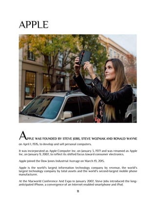 APPLE
APPLE WAS FOUNDED BY STEVE JOBS, STEVE WOZNIAK AND RONALD WAYNE
on April 1, 1976, to develop and sell personal computers.
It was incorporated as Apple Computer Inc. on January 3, 1977 and was renamed as Apple
Inc. on January 9, 2007, to reflect its shifted focus toward consumer electronics.
Apple joined the Dow Jones Industrial Average on March 19, 2015.
Apple is the world's largest information technology company by revenue, the world's
largest technology company by total assets and the world's second-largest mobile phone
manufacturer.
At the Macworld Conference And Expo in January 2007, Steve Jobs introduced the long-
anticipated iPhone, a convergence of an Internet-enabled smartphone and iPod.
11
 