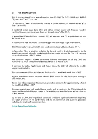 12 FOR iPHONE LOVERS
The first-generation iPhone was released on June 29, 2007 for $499 (4 GB) and $599 (8
GB) with an AT and T contract.
On February 5, 2008, it was updated to have 16 GB of memory, in addition to the 8 GB
and 4 GB models.
It combined a 2.5G quad band GSM and EDGE cellular phone with features found in
handheld devices, running scaled-down versions of Apple's Mac OS X.
It was dubbed iPhone OS, later renamed iOS), with various Mac OS X applications such as
Safari and Mail.
It also includes web-based and Dashboard apps such as Google Maps and Weather.
The iPhone features a 3.5-inch (89 mm) touchscreen display, Bluetooth, and Wi-Fi.
In November 2014, in addition to being the largest publicly traded corporation in the
world telecommunications by market capitalization, Apple became the first U.S. company
to be valued at over US$700 billion.
The company employs 115,000 permanent full-time employees as of July 2015 and
maintains 478 retail stores in seventeen countries as of March 2016.
It operates the online Apple Store and iTunes Store, the latter of which is the world's
largest music retailer.
There are over one billion actively used Apple products worldwide as of March 2016.
Apple's worldwide annual revenue totalled $233 billion for the fiscal year ending in
September 2015.
To put this into perspective this revenue generation accounts for approximately 1.25% of
the total United States GDP.
The company enjoys a high level of brand loyalty and, according to the 2014 edition of the
Interbrand Best Global Brands report, is the world's most valuable brand with a valuation
of $118.9 billion.
By the end of 2014, the corporation continued to receive significant criticism regarding
the labor practices of its contractors and its environmental and business practices,
including the origins of source materials.
Article Taken From Wikipedia
 