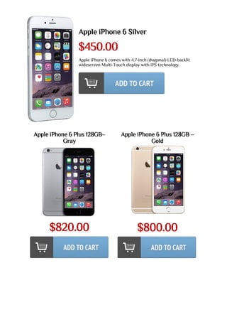 Apple iPhone 6 Silver
$450.00
Apple iPhone 6 comes with 4.7-inch (diagonal) LED-backlit
widescreen Multi-Touch display with IPS technology.
Apple iPhone 6 Plus 128GB–
Gray
$820.00
Apple iPhone 6 Plus 128GB –
Gold
$800.00
 