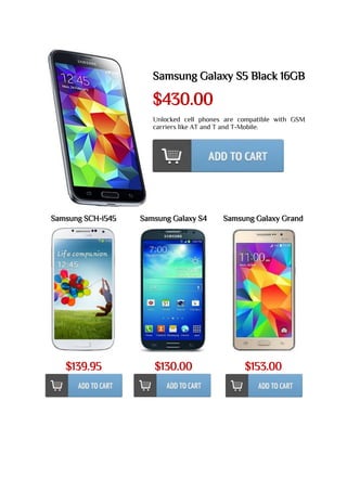 Samsung Galaxy S5 Black 16GB
$430.00
Unlocked cell phones are compatible with GSM
carriers like AT and T and T-Mobile.
Samsung SCH-i545
$139.95
Samsung Galaxy S4
$130.00
Samsung Galaxy Grand
$153.00
 