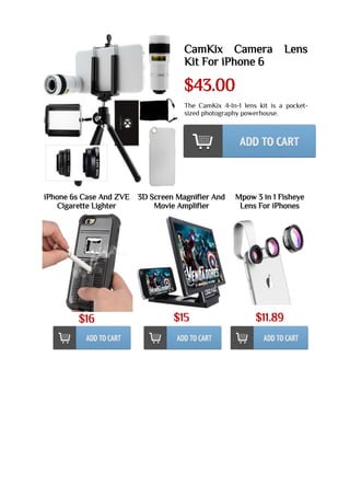 CamKix Camera Lens
Kit For iPhone 6
$43.00
The CamKix 4-In-1 lens kit is a pocket-
sized photography powerhouse.
iPhone 6s Case And ZVE
Cigarette Lighter
$16
3D Screen Magnifier And
Movie Amplifier
$15
Mpow 3 in 1 Fisheye
Lens For iPhones
$11.89
 