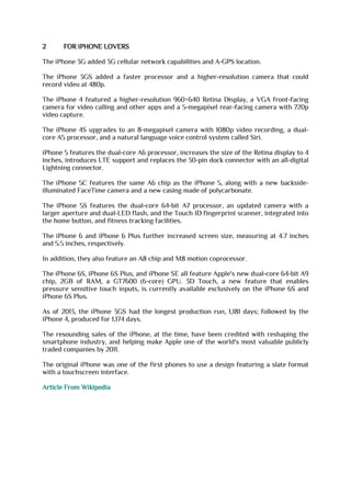 2 FOR iPHONE LOVERS
The iPhone 3G added 3G cellular network capabilities and A-GPS location.
The iPhone 3GS added a faster processor and a higher-resolution camera that could
record video at 480p.
The iPhone 4 featured a higher-resolution 960×640 Retina Display, a VGA front-facing
camera for video calling and other apps and a 5-megapixel rear-facing camera with 720p
video capture.
The iPhone 4S upgrades to an 8-megapixel camera with 1080p video recording, a dual-
core A5 processor, and a natural language voice control system called Siri.
iPhone 5 features the dual-core A6 processor, increases the size of the Retina display to 4
inches, introduces LTE support and replaces the 30-pin dock connector with an all-digital
Lightning connector.
The iPhone 5C features the same A6 chip as the iPhone 5, along with a new backside-
illuminated FaceTime camera and a new casing made of polycarbonate.
The iPhone 5S features the dual-core 64-bit A7 processor, an updated camera with a
larger aperture and dual-LED flash, and the Touch ID fingerprint scanner, integrated into
the home button, and fitness tracking facilities.
The iPhone 6 and iPhone 6 Plus further increased screen size, measuring at 4.7 inches
and 5.5 inches, respectively.
In addition, they also feature an A8 chip and M8 motion coprocessor.
The iPhone 6S, iPhone 6S Plus, and iPhone SE all feature Apple's new dual-core 64-bit A9
chip, 2GB of RAM, a GT7600 (6-core) GPU. 3D Touch, a new feature that enables
pressure sensitive touch inputs, is currently available exclusively on the iPhone 6S and
iPhone 6S Plus.
As of 2013, the iPhone 3GS had the longest production run, 1,181 days; followed by the
iPhone 4, produced for 1,174 days.
The resounding sales of the iPhone, at the time, have been credited with reshaping the
smartphone industry, and helping make Apple one of the world's most valuable publicly
traded companies by 2011.
The original iPhone was one of the first phones to use a design featuring a slate format
with a touchscreen interface.
Article From Wikipedia
 