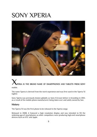 SONY XPERIA
XPERIA IS THE BRAND NAME OF SMARTPHONES AND TABLETS FROM SONY
mobile.
The name Xperia is derived from the word experience and was first used in the Xperia X1
tagline.
Sony Xperia was previously known globally as Sony Ericsson before re-branding in 2012,
as a result of the mobile phone manufacturer being taken over and solely owned by Son.
History
The Xperia X1 was the first phone to be released in the Xperia range.
Released in 2008, it featured a high resolution display and was intended to fill the
widening gap of smartphones as other competitors were producing high-end smartphone
devices such as HTC and Apple.
3
 