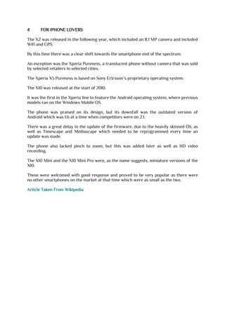 4 FOR iPHONE LOVERS
The X2 was released in the following year, which included an 8.1 MP camera and included
Wifi and GPS.
By this time there was a clear shift towards the smartphone end of the spectrum.
An exception was the Xperia Pureness, a translucent phone without camera that was sold
by selected retailers in selected cities.
The Xperia X5 Pureness is based on Sony Ericsson’s proprietary operating system.
The X10 was released at the start of 2010.
It was the first in the Xperia line to feature the Android operating system, where previous
models ran on the Windows Mobile OS.
The phone was praised on its design, but its downfall was the outdated version of
Android which was 1.6 at a time when competitors were on 2.1.
There was a great delay in the update of the firmware, due to the heavily skinned OS, as
well as Timescape and Mediascape which needed to be reprogrammed every time an
update was made.
The phone also lacked pinch to zoom, but this was added later as well as HD video
recording.
The X10 Mini and the X10 Mini Pro were, as the name suggests, miniature versions of the
X10.
These were welcomed with good response and proved to be very popular as there were
no other smartphones on the market at that time which were as small as the two.
Article Taken From Wikipedia
 