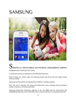 SAMSUNG
SAMSUNG IS A SOUTH KOREAN MULTINATIONAL CONGLOMERATE COMPANY
headquartered in Samsung Town, Seoul.
It comprises numerous subsidiaries and affiliated businesses,
Most of them are united under the Samsung brand and forms into the largest South
Korean chaebol.
Samsung was founded by Lee Byung-chul in 1938 as a trading company.
Over the next 3 decades, the group diversified into areas including food processing,
textiles, insurance, securities and retail.
Samsung entered the electronics industry in the late 1960s and the construction and
shipbuilding industries in the mid-1970s. These areas would drive its subsequent growth.
5
 