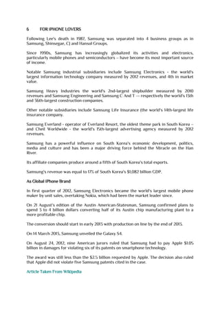 6 FOR iPHONE LOVERS
Following Lee's death in 1987, Samsung was separated into 4 business groups as in
Samsung, Shinsegae, CJ and Hansol Groups.
Since 1990s, Samsung has increasingly globalized its activities and electronics,
particularly mobile phones and semiconductors – have become its most important source
of income.
Notable Samsung industrial subsidiaries include Samsung Electronics - the world's
largest information technology company measured by 2012 revenues, and 4th in market
value.
Samsung Heavy Industries the world's 2nd-largest shipbuilder measured by 2010
revenues and Samsung Engineering and Samsung C And T –- respectively the world's 13th
and 36th-largest construction companies.
Other notable subsidiaries include Samsung Life Insurance (the world's 14th-largest life
insurance company.
Samsung Everland - operator of Everland Resort, the oldest theme park in South Korea –
and Cheil Worldwide - the world's 15th-largest advertising agency measured by 2012
revenues.
Samsung has a powerful influence on South Korea's economic development, politics,
media and culture and has been a major driving force behind the Miracle on the Han
River.
Its affiliate companies produce around a fifth of South Korea's total exports.
Samsung's revenue was equal to 17% of South Korea's $1,082 billion GDP.
As Global iPhone Brand
In first quarter of 2012, Samsung Electronics became the world's largest mobile phone
maker by unit sales, overtaking Nokia, which had been the market leader since.
On 21 August's edition of the Austin American-Statesman, Samsung confirmed plans to
spend 3 to 4 billion dollars converting half of its Austin chip manufacturing plant to a
more profitable chip.
The conversion should start in early 2013 with production on line by the end of 2013.
On 14 March 2013, Samsung unveiled the Galaxy S4.
On August 24, 2012, nine American jurors ruled that Samsung had to pay Apple $1.05
billion in damages for violating six of its patents on smartphone technology.
The award was still less than the $2.5 billion requested by Apple. The decision also ruled
that Apple did not violate five Samsung patents cited in the case.
Article Taken From Wikipedia
 