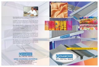 DIAMOND
ALL METAL REED
One Stop For All Kind Weaving Reeds
SHREE CHAMUNDA ENTERPRISE
DIAMOND
ALL METAL REED
C-88, G.I.D.C. Estate, Nr. Anu Design Ambica Nagar Road,
Odhav, Ahmedabad-382415. Gujarat, INDIA.
Phone : +91-79-22890282 Mobile : +91-98253 80906, 93746 53216
E-mail : chamundareed@rediffmail.com
Website : www.chamundaenterprise.tradeindia.com
Shree Chamunda Enterprise manufacturer of “DIAMOND” All metal
reed.A name to reckon with in this industry.
It all began with humble beginning about 40 years ago, when this
industry was in its decent phase of life. Sensing the opportunity of
everincreasing number of textile industries in around Ahmedabad.
Shree Chamunda Enterprise established by our Global visionary
director Shri Lalbhai K. Panchal. Since then, we have never looked back
and infact have grown manifolds up to still moments. Since last decade
or so, our products “DIAMOND” - brands All metal reed is recognized
by national & international textile weaving industries as a leading
quality manufacturer & exporter of weaving reeds.
It has been possible due to stringent quality norms, followed at each
step of manufacturing processes, best sales after services
commitments to more over 1000 customers spread out across the
globe and a highly motivated work force. Of course, our customers,
who have shown undaunting faith in us.
The company is all set to take giant lead forwards in this business
under the guidance by engineers & technician of technocrat founder
director Shri Lalbhai K. Panchal and look forward to your continued
support to develop ultimate weaving concept.
 