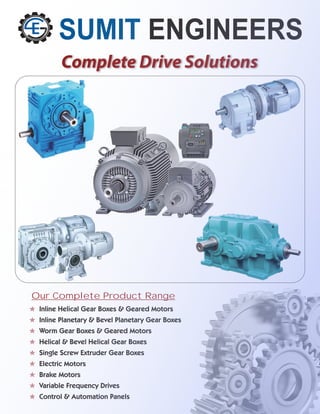 SUMIT ENGINEERS
Complete Drive Solutions
O
O
O
O
O
O
O
O
O
Inline Helical Gear Boxes & Geared Motors
Inline Planetary & Bevel Planetary Gear Boxes
Worm Gear Boxes & Geared Motors
Helical & Bevel Helical Gear Boxes
Single Screw Extruder Gear Boxes
Electric Motors
Brake Motors
Variable Frequency Drives
Control & Automation Panels
Our Complete Product Range
 