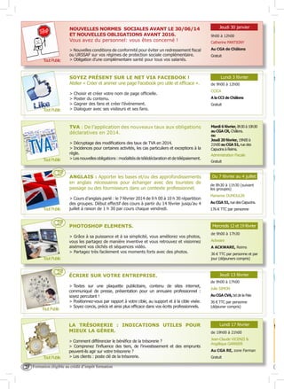 NOUVELLES NORMES SOCIALES AVANT LE 30/06/14
ET NOUVELLES OBLIGATIONS AVANT 2016.
Vous avez du personnel: vous êtes concerné !

Tout Public

> Nouvelles conditions de conformité pour éviter un redressement fiscal
ou URSSAF sur vos régimes de protection sociale complémentaire.
> Obligation d’une complémentaire santé pour tous vos salariés.

SOYEZ PRÉSENT SUR LE NET VIA FACEBOOK !
Atelier « Créer et animer une page Facebook pro utile et efficace ».

Tout Public

>
>
>
>

Choisir et créer votre nom de page officielle.
Poster du contenu.
Gagner des fans et créer l’événement.
Dialoguer avec ses visiteurs et ses fans.

TVA : De l’application des nouveaux taux aux obligations
déclaratives en 2014.

Tout Public

CF

Tout Public

CF

> Décryptage des modifications des taux de TVA en 2014.
> Incidences pour certaines activités, les cas particuliers et exceptions à la
règle.
> Les nouvelles obligations : modalités de télédéclaration et de télépaiement.

ANGLAIS : Apporter les bases et/ou des approfondissements
en anglais nécessaires pour échanger avec des touristes de
passage ou des fournisseurs dans un contexte professionnel.
> Cours d’anglais parlé : le 7 février 2014 de 9 h 00 à 10 h 30 répartition
des groupes. Début effectif des cours à partir du 14 février jusqu’au 4
juillet à raison de 1 h 30 par cours chaque vendredi.

PHOTOSHOP ELEMENTS.
> Grâce à sa puissance et à sa simplicité, vous améliorez vos photos,
vous les partagez de manière inventive et vous retrouvez et visionnez
aisément vos clichés et séquences vidéo.
> Partagez très facilement vos moments forts avec des photos.

Tout Public

CF

Tout Public

ÉCRIRE SUR VOTRE ENTREPRISE.
> Textes sur une plaquette publicitaire, contenu de sites internet,
communiqué de presse, présentation pour un annuaire professionnel :
soyez percutant !
> Positionnez-vous par rapport à votre cible, au support et à la cible visée.
> Soyez concis, précis et ainsi plus efficace dans vos écrits professionnels.

LA TRÉSORERIE : INDICATIONS UTILES POUR
MIEUX LA GÉRER.

Tout Public

CF

> Comment différencier le bénéfice de la trésorerie ?
> Comprenez l’influence des tiers, de l’investissement et des emprunts
peuvent-ils agir sur votre trésorerie ?
> Les clients : poste clé de la trésorerie.

Formation éligible au crédit d’impôt formation

Jeudi 30 janvier
9h00 à 12h00
Catherine PANTIGNY
Au CGA de Châlons
Gratuit

Lundi 3 février
de 9h00 à 12h00
CCICA
A la CCI de Châlons
Gratuit

Mardi 6 février, 8h30 à 10h30
au CGA CR, Châlons.
ou
Jeudi 20 février, 19h00 à
21h00 au CGA 51, rue des
Capucins à Reims.
Administration Fiscale
Gratuit

Du 7 février au 4 juillet
de 8h30 à 11h30 (suivant
les groupes)
Marianne DUMOULIN
Au CGA 51, rue des Capucins.
176 € TTC par personne

Mercredis 12 et 19 février
de 9h00 à 17h30
Ackware
A ACKWARE, Reims
36 € TTC par personne et par
jour (déjeuners compris)

Jeudi 13 février
de 9h00 à 17h00
Julie SIMON
Au CGA CVA, bd de la Paix
36 € TTC par personne
(déjeuner compris)

Lundi 17 février
de 19h00 à 21h00
Jean-Claude VICENZI &
Angélique GARNIER
Au CGA RE, zone Farman
Gratuit

 