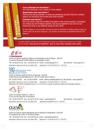 d
Crédit

és
M o d a l i ti p t i o n
d’inscr

ion
mat
pôt for
’Im

A qui s’adressent nos formations ?
Aux chefs d’entreprise, à leur conjoint et à leurs salariés.
Quand devez-vous vous inscrire ?
Inscrivez-vous dès que possible. Le nombre de participants peut être limité pour certaines
séances, les inscriptions seront prises dans l’ordre d’arrivée.
Comment vous inscrire ?
Pour vous inscrire, retournez le bulletin d’inscription à votre centre de gestion, accompagné
d’un chèque pour les formations payantes. Vous pouvez également vous inscrire à tout
moment par email ou par téléphone auprès de votre centre.
En cas d’absence, non excusée, 48 heures avant la formation le chèque restera acquis au
Centre (sauf cas de force majeure). Les centres se réservent la possibilité d’annuler les
séances.

Le crédit d’impôt formation du chef d’entreprise s’impute sur l’impôt sur le revenu ou sur l’impôt
sur les sociétés. Vous pouvez en bénéficier : pour en savoir plus, contactez votre centre.

Centre de Gestion Agréé de Châlons en Champagne et de la Région : CGA CR
15 avenue Becquerel 51039 Châlons en Champagne Cedex
Tél : 03.26.64.12.95	 Fax : 03.26.64.91.97	 Email : contact@cgacr51.fr	
Association régie par la loi du 1er juillet 1901

Site internet : www.cgacr51.fr

Agrément n° 51-01-09.76 N° id : 1-01-510

CENTRE Consulaire et Comptable
DE GESTION AGREE
DE REIMS ET EPERNAY

Centre de Gestion Agréé de Reims et Epernay : CGA RE
4 allée Santos Dumont Bâtiment A4 - BP 275 51687 Reims Cedex 2
Tél : 03.26.77.44.06 	 Fax : 03.26.77.44.09 	 Email : sabrina.nicolas@cgare51.org Site internet : www.cgare51.fr
Association régie par la loi du 1er juillet 1901
Agrément n° 51-04-03.78 N° id : 1-03-510
Déclaration de l’activité enregistrée sous le n° 21 51 01339 51 auprès du préfet de région de Champagne Ardenne.

Centre de Gestion Agréé 51 : CGA 51
37 bis rue des Capucins 51100 Reims
Tél : 03.26.47.96.24	 Fax : 03.26.47.53.40	 Email : cga51@cga51.fr	
Association régie par la loi du 1er juillet 1901

Site internet : www.cga51.fr

Agrément du 28/09/76 N° id : 1-02-510

Centre de Gestion Agréé Champenois pour la Viticulture et l’Agriculture : CGA CVA
41 boulevard de la Paix 51723 Reims Cedex
Tél : 03.26.85.21.04 Fax : 03.26.85.01.09 Email : cgacva@wanadoo.fr
Association régie par la loi du 1er juillet 1901	

Agrément n° 51-06-02.83 N° id : 3-02-510

 