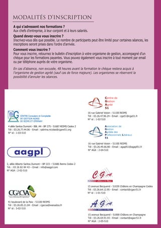 41 boulevard de la Paix - 51100 REIMS
Tél : 03.26.85.21.04 - Email : cgacva@wanadoo.fr
N° id : 3-02-510
16 rue Gabriel Voisin - 51100 REIMS
Tél : 03.26.47.96.24 - Email : cga51@cga51.fr
N° id : 1-02-510
16 rue Gabriel Voisin - 51100 REIMS
Tél : 03.26.49.66.80 - Email : agapl51@agapl51.fr
N° AGA : 2-04-510
15 avenue Becquerel - 51039 Châlons en Champagne Cedex
Tél : 03.26.64.12.95 - Email : contact@cgacr51.fr
N° id : 1-01-510
15 avenue Becquerel - 51000 Châlons en Champagne
Tél : 03.26.64.91.93 - Email : contact@agacr51.fr
N° AGA : 2-05-510
2, allée Alberto Santos Dumont – BP 223 – 51686 Reims Cedex 2
Tél. : 03 26 82 84 43 – Email : info@aagpl.com
N° AGA : 2-02-510
A qui s’adressent nos formations ?
Aux chefs d’entreprise, à leur conjoint et à leurs salariés.
Quand devez-vous vous inscrire ?
Inscrivez-vous dès que possible. Le nombre de participants peut être limité pour certaines séances, les
inscriptions seront prises dans l’ordre d’arrivée.
Comment vous inscrire ?
Pour vous inscrire, retournez le bulletin d’inscription à votre organisme de gestion, accompagné d’un
chèque pour les formations payantes. Vous pouvez également vous inscrire à tout moment par email
ou par téléphone auprès de votre organisme.
En cas d’absence, non excusée, 48 heures avant la formation le chèque restera acquis à
l’organisme de gestion agréé (sauf cas de force majeure). Les organismes se réservent la
possibilité d’annuler les séances.
MODALITÉS D’INSCRIPTION
CENTRE Consulaire et Comptable
DE GESTION AGREE
DE REIMS ET EPERNAY
4 allée Santos Dumont - Bât. A4 - BP 275 - 51687 REIMS Cedex 2
Tél : 03.26.77.44.06 - Email : sabrina.nicolas@cgare51.org
N° id : 1-03-510
 