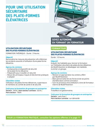 Une de nos formations vous intéresse ? Vous désirez en savoir plus ? Consultez notre site multiprevention.org ou communiquez avec un de nos conseillers 450 442-776310
UTILISATION SÉCURITAIRE
DES PLATES-FORMES ÉLÉVATRICES
FORMATION THÉORIQUE – Durée : 3 heures
Objectif
Reconnaître les mesures de prévention afin d’éliminer
les accidents associés à l’utilisation d’une plate-forme
élévatrice.
Aperçu du contenu
–	Composantes et dispositifs de sécurité
de la plate-forme élévatrice
–	Préparatifs pour travailler en sécurité
–	Revue des principaux risques et des bonnes pratiques
à adopter
Clientèles visées
Utilisateurs de plates-formes élévatrices, superviseurs
et membres du comité de santé et de sécurité.
Coût pour la formation de groupes en entreprise
Secteur : 350 $ | Hors-secteur connexe : 525 $ |
Hors-secteur : 700 $
POUR UNE UTILISATION
SÉCURITAIRE
DES PLATE-FORMES
ÉLÉVATRICES
SOYEZ AUTONOME
EN FORMANT UN FORMATEUR
FORMATEUR
UTILISATION SÉCURITAIRE
DES PLATES-FORMES ÉLÉVATRICES
Durée : 10 heures
Objectif
Acquérir les habiletés pour donner la formation
sur l’Utilisation sécuritaire des plates-formes élévatrices
de MultiPrévention et développer ses habiletés
à animer un groupe.
Aperçu du contenu
–	Révision et appropriation du contenu offert
par MultiPrévention
–	Bilan personnalisé de ses forces et de ses points
d’amélioration comme animateur
–	Suivi du processus d’accréditation à titre de formateur
interne de MultiPrévention
Clientèles visées
Travailleurs et gestionnaires.
Coût pour la formation de groupes en entreprise
Secteur : sans frais |
Hors-secteur connexe : sur demande
POUR LA FORMATION PRATIQUE, consulter les options offertes à la page 11.
 
