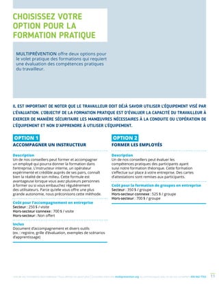Une de nos formations vous intéresse ? Vous désirez en savoir plus ? Consultez notre site multiprevention.org ou communiquez avec un de nos conseillers 450 442-7763 11
OPTION 1
ACCOMPAGNER UN INSTRUCTEUR
Description
Un de nos conseillers peut former et accompagner
un employé qui pourra donner la formation dans
l’entreprise. L’instructeur interne, un opérateur
expérimenté et crédible auprès de ses pairs, connaît
bien la réalité de son milieu. Cette formule est
avantageuse lorsque vous avez plusieurs personnes
à former ou si vous embauchez régulièrement
des utilisateurs. Parce qu’elle vous offre une plus
grande autonomie, nous préconisons cette méthode.
Coût pour l’accompagnement en entreprise
Secteur : 250 $ / visite
Hors-secteur connexe : 700 $ / visite
Hors-secteur : Non offert
Inclus
Document d’accompagnement et divers outils
(ex. : registre, grille d’évaluation, exemples de scénarios
d’apprentissage)
OPTION 2
FORMER LES EMPLOYÉS
Description
Un de nos conseillers peut évaluer les
compétences pratiques des participants ayant
suivi notre formation théorique. Cette formation
s’effectue sur place à votre entreprise. Des cartes
d’attestations sont remises aux participants.
Coût pour la formation de groupes en entreprise
Secteur : 350 $ / groupe
Hors-secteur connexe : 525 $ / groupe
Hors-secteur : 700 $ / groupe
IL EST IMPORTANT DE NOTER QUE LE TRAVAILLEUR DOIT DÉJÀ SAVOIR UTILISER L’ÉQUIPEMENT VISÉ PAR
L’ÉVALUATION. L’OBJECTIF DE LA FORMATION PRATIQUE EST D’ÉVALUER LA CAPACITÉ DU TRAVAILLEUR À
EXERCER DE MANIÈRE SÉCURITAIRE LES MANŒUVRES NÉCESSAIRES À LA CONDUITE OU L’OPÉRATION DE
L’ÉQUIPEMENT ET NON D’APPRENDRE À UTILISER L’ÉQUIPEMENT.
CHOISISSEZ VOTRE
OPTION POUR LA
FORMATION PRATIQUE
MULTIPRÉVENTION offre deux options pour
le volet pratique des formations qui requiert
une évaluation des compétences pratiques
du travailleur.
 
