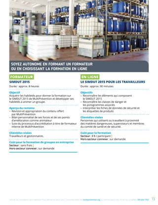 Une de nos formations vous intéresse ? Vous désirez en savoir plus ? Consultez notre site multiprevention.org ou communiquez avec un de nos conseillers 450 442-7763 13
FORMATEUR
SIMDUT 2015
Durée : approx. 8 heures
Objectif
Acquérir les habiletés pour donner la formation sur
le SIMDUT 2015 de MultiPrévention et développer ses
habiletés à animer un groupe.
Aperçu du contenu
–	Révision et appropriation du contenu offert
par MultiPrévention
–	Bilan personnalisé de ses forces et de ses points
d’amélioration comme animateur
–	Suivi du processus d’accréditation à titre de formateur
interne de MultiPrévention
Clientèles visées
Travailleurs et gestionnaires.
Coût pour la formation de groupes en entreprise
Secteur : sans frais |
Hors-secteur connexe : sur demande
EN LIGNE
LE SIMDUT 2015 POUR LES TRAVAILLEURS
Durée : approx. 90 minutes
Objectifs
–	Reconnaître les éléments qui composent
le SIMDUT 2015
–	Reconnaître les classes de danger et
les pictogrammes associés
–	Interpréter les fiches de données de sécurité et
les étiquettes de produits
Clientèles visées
Personnes qui utilisent ou travaillent à proximité
des matières dangereuses, superviseurs et membres
du comité de santé et de sécurité.
Coût pour la formation
Secteur : 8 $ / participant |
Hors-secteur connexe : sur demande
SOYEZ AUTONOME EN FORMANT UN FORMATEUR
OU EN CHOISISSANT LA FORMATION EN LIGNE
 
