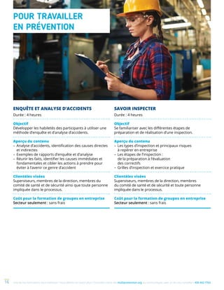 Une de nos formations vous intéresse ? Vous désirez en savoir plus ? Consultez notre site multiprevention.org ou communiquez avec un de nos conseillers 450 442-776316
ENQUÊTE ET ANALYSE D’ACCIDENTS
Durée : 4 heures
Objectif
Développer les habiletés des participants à utiliser une
méthode d’enquête et d’analyse d’accidents.
Aperçu du contenu
–	Analyse d’accidents, identification des causes directes
et indirectes
–	Exemples de rapports d’enquête et d’analyse
–	Réunir les faits, identifier les causes immédiates et
fondamentales et cibler les actions à prendre pour
éviter à l’avenir ce genre d’accident
Clientèles visées
Superviseurs, membres de la direction, membres du
comité de santé et de sécurité ainsi que toute personne
impliquée dans le processus.
Coût pour la formation de groupes en entreprise
Secteur seulement : sans frais
SAVOIR INSPECTER
Durée : 4 heures
Objectif
Se familiariser avec les différentes étapes de
préparation et de réalisation d’une inspection.
Aperçu du contenu
–	Les types d’inspection et principaux risques
à repérer en entreprise
–	Les étapes de l’inspection :
de la préparation à l’évaluation
des correctifs
–	Grilles d’inspection et exercice pratique
Clientèles visées
Superviseurs, membres de la direction, membres
du comité de santé et de sécurité et toute personne
impliquée dans le processus.
Coût pour la formation de groupes en entreprise
Secteur seulement : sans frais
POUR TRAVAILLER
EN PRÉVENTION
 