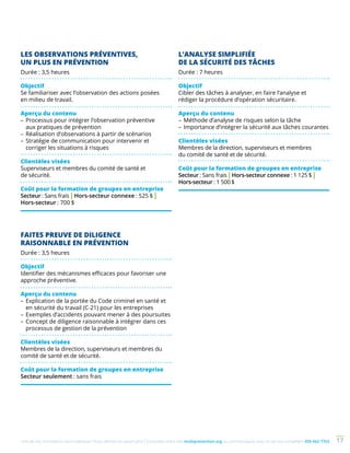 Une de nos formations vous intéresse ? Vous désirez en savoir plus ? Consultez notre site multiprevention.org ou communiquez avec un de nos conseillers 450 442-7763 17
LES OBSERVATIONS PRÉVENTIVES,
UN PLUS EN PRÉVENTION
Durée : 3,5 heures
Objectif
Se familiariser avec l’observation des actions posées
en milieu de travail.
Aperçu du contenu
–	Processus pour intégrer l’observation préventive
aux pratiques de prévention
–	Réalisation d’observations à partir de scénarios
–	Stratégie de communication pour intervenir et
corriger les situations à risques
Clientèles visées
Superviseurs et membres du comité de santé et
de sécurité.
Coût pour la formation de groupes en entreprise
Secteur : Sans frais | Hors-secteur connexe : 525 $ |
Hors-secteur : 700 $
FAITES PREUVE DE DILIGENCE
RAISONNABLE EN PRÉVENTION
Durée : 3,5 heures
Objectif
Identifier des mécanismes efficaces pour favoriser une
approche préventive.
Aperçu du contenu
–	Explication de la portée du Code criminel en santé et
en sécurité du travail (C-21) pour les entreprises
–	Exemples d’accidents pouvant mener à des poursuites
–	Concept de diligence raisonnable à intégrer dans ces
processus de gestion de la prévention
Clientèles visées
Membres de la direction, superviseurs et membres du
comité de santé et de sécurité.
Coût pour la formation de groupes en entreprise
Secteur seulement : sans frais
L’ANALYSE SIMPLIFIÉE
DE LA SÉCURITÉ DES TÂCHES
Durée : 7 heures
Objectif
Cibler des tâches à analyser, en faire l’analyse et
rédiger la procédure d’opération sécuritaire.
Aperçu du contenu
–	Méthode d’analyse de risques selon la tâche
–	Importance d’intégrer la sécurité aux tâches courantes
Clientèles visées
Membres de la direction, superviseurs et membres
du comité de santé et de sécurité.
Coût pour la formation de groupes en entreprise
Secteur : Sans frais | Hors-secteur connexe : 1 125 $ |
Hors-secteur : 1 500 $
 