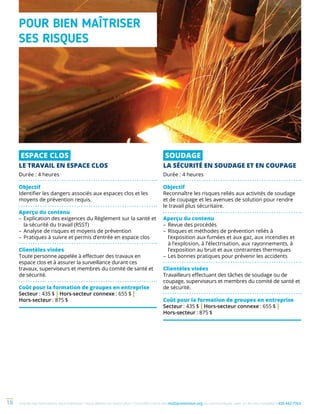 Une de nos formations vous intéresse ? Vous désirez en savoir plus ? Consultez notre site multiprevention.org ou communiquez avec un de nos conseillers 450 442-776318
ESPACE CLOS
LE TRAVAIL EN ESPACE CLOS
Durée : 4 heures
Objectif
Identifier les dangers associés aux espaces clos et les
moyens de prévention requis.
Aperçu du contenu
–	Explication des exigences du Règlement sur la santé et
la sécurité du travail (RSST)
–	Analyse de risques et moyens de prévention
–	Pratiques à suivre et permis d’entrée en espace clos
Clientèles visées
Toute personne appelée à effectuer des travaux en
espace clos et à assurer la surveillance durant ces
travaux, superviseurs et membres du comité de santé et
de sécurité.
Coût pour la formation de groupes en entreprise
Secteur : 435 $ | Hors-secteur connexe : 655 $ |
Hors-secteur : 875 $
SOUDAGE
LA SÉCURITÉ EN SOUDAGE ET EN COUPAGE
Durée : 4 heures
Objectif
Reconnaître les risques reliés aux activités de soudage
et de coupage et les avenues de solution pour rendre
le travail plus sécuritaire.
Aperçu du contenu
–	Revue des procédés
–	Risques et méthodes de prévention reliés à
l’exposition aux fumées et aux gaz, aux incendies et
à l’explosion, à l’électrisation, aux rayonnements, à
l’exposition au bruit et aux contraintes thermiques
–	Les bonnes pratiques pour prévenir les accidents
Clientèles visées
Travailleurs effectuant des tâches de soudage ou de
coupage, superviseurs et membres du comité de santé et
de sécurité.
Coût pour la formation de groupes en entreprise
Secteur : 435 $ | Hors-secteur connexe : 655 $ |
Hors-secteur : 875 $
POUR BIEN MAÎTRISER
SES RISQUES
 