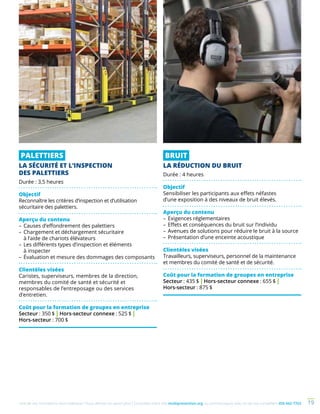 Une de nos formations vous intéresse ? Vous désirez en savoir plus ? Consultez notre site multiprevention.org ou communiquez avec un de nos conseillers 450 442-7763 19
PALETTIERS
LA SÉCURITÉ ET L’INSPECTION
DES PALETTIERS
Durée : 3,5 heures
Objectif
Reconnaître les critères d’inspection et d’utilisation
sécuritaire des palettiers.
Aperçu du contenu
–	Causes d’effondrement des palettiers
–	Chargement et déchargement sécuritaire
à l’aide de chariots élévateurs
–	Les différents types d’inspection et éléments
à inspecter
–	Évaluation et mesure des dommages des composants
Clientèles visées
Caristes, superviseurs, membres de la direction,
membres du comité de santé et sécurité et
responsables de l’entreposage ou des services
d’entretien.
Coût pour la formation de groupes en entreprise
Secteur : 350 $ | Hors-secteur connexe : 525 $ |
Hors-secteur : 700 $
BRUIT
LA RÉDUCTION DU BRUIT
Durée : 4 heures
Objectif
Sensibiliser les participants aux effets néfastes
d’une exposition à des niveaux de bruit élevés.
Aperçu du contenu
–	Exigences réglementaires
–	Effets et conséquences du bruit sur l’individu
–	Avenues de solutions pour réduire le bruit à la source
–	Présentation d’une enceinte acoustique
Clientèles visées
Travailleurs, superviseurs, personnel de la maintenance
et membres du comité de santé et de sécurité.
Coût pour la formation de groupes en entreprise
Secteur : 435 $ | Hors-secteur connexe : 655 $ |
Hors-secteur : 875 $
 
