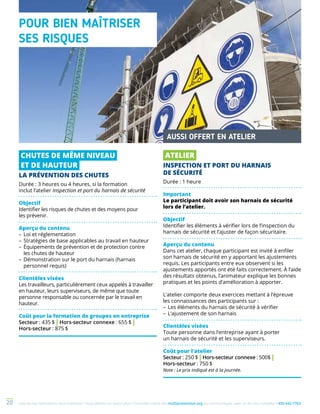 Une de nos formations vous intéresse ? Vous désirez en savoir plus ? Consultez notre site multiprevention.org ou communiquez avec un de nos conseillers 450 442-776320
POUR BIEN MAÎTRISER
SES RISQUES
CHUTES DE MÊME NIVEAU
ET DE HAUTEUR
LA PRÉVENTION DES CHUTES
Durée : 3 heures ou 4 heures, si la formation
inclut l’atelier Inspection et port du harnais de sécurité
Objectif
Identifier les risques de chutes et des moyens pour
les prévenir.
Aperçu du contenu
–	Loi et réglementation
–	Stratégies de base applicables au travail en hauteur
–	Équipements de prévention et de protection contre
les chutes de hauteur
–	Démonstration sur le port du harnais (harnais
personnel requis)
Clientèles visées
Les travailleurs, particulièrement ceux appelés à travailler
en hauteur, leurs superviseurs, de même que toute
personne responsable ou concernée par le travail en
hauteur.
Coût pour la formation de groupes en entreprise
Secteur : 435 $ | Hors-secteur connexe : 655 $ |
Hors-secteur : 875 $
AUSSI OFFERT EN ATELIER
ATELIER
INSPECTION ET PORT DU HARNAIS
DE SÉCURITÉ
Durée : 1 heure
Important
Le participant doit avoir son harnais de sécurité
lors de l’atelier.
Objectif
Identifier les éléments à vérifier lors de l’inspection du
harnais de sécurité et l’ajuster de façon sécuritaire.
Aperçu du contenu
Dans cet atelier, chaque participant est invité à enfiler
son harnais de sécurité en y apportant les ajustements
requis. Les participants entre eux observent si les
ajustements apportés ont été faits correctement. À l’aide
des résultats obtenus, l’animateur explique les bonnes
pratiques et les points d’amélioration à apporter.
L’atelier comporte deux exercices mettant à l’épreuve
les connaissances des participants sur :
–	Les éléments du harnais de sécurité à vérifier
–	L‘ajustement de son harnais
Clientèles visées
Toute personne dans l’entreprise ayant à porter
un harnais de sécurité et les superviseurs.
Coût pour l’atelier
Secteur : 250 $ | Hors-secteur connexe : 500$ |
Hors-secteur : 750 $
Note : Le prix indiqué est à la journée.
 