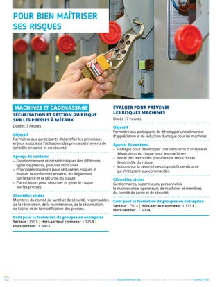 Une de nos formations vous intéresse ? Vous désirez en savoir plus ? Consultez notre site multiprevention.org ou communiquez avec un de nos conseillers 450 442-776322
MACHINES ET CADENASSAGE
SÉCURISATION ET GESTION DU RISQUE
SUR LES PRESSES À MÉTAUX
Durée : 7 heures
Objectif
Permettre aux participants d’identifier les principaux
enjeux associés à l’utilisation des presses et moyens de
contrôle en santé et en sécurité.
Aperçu du contenu
–	Fonctionnement et caractéristiques des différents
types de presses, plieuses et cisailles
–	Principales solutions pour réduire les risques et
évaluer la conformité en vertu du Règlement
sur la santé et la sécurité du travail
–	Plan d’action pour sécuriser et gérer le risque
sur les presses
Clientèles visées
Membres du comité de santé et de sécurité, responsables
de la rénovation, de la maintenance, de la sécurisation,
de l’achat et de la modification des presses.
Coût pour la formation de groupes en entreprise
Secteur : 750 $ | Hors-secteur connexe : 1 125 $ |
Hors-secteur : 1 500 $
POUR BIEN MAÎTRISER
SES RISQUES
ÉVALUER POUR PRÉVENIR
LES RISQUES MACHINES
Durée : 7 heures
Objectif
Permettre aux participants de développer une démarche
d’appréciation et de réduction du risque pour les machines.
Aperçu du contenu
–	Stratégie pour développer une démarche d’analyse et
d’évaluation du risque pour les machines
–	Revue des méthodes possibles de réduction et
de contrôle du risque
–	Notions sur la sécurité des dispositifs de sécurité
qui s’intègrent aux commandes
Clientèles visées
Gestionnaires, superviseurs, personnel de
la maintenance, opérateurs de machines et membres
du comité de santé et de sécurité.
Coût pour la formation de groupes en entreprise
Secteur : 750 $ | Hors-secteur connexe : 1 125 $ |
Hors-secteur : 1 500 $
 