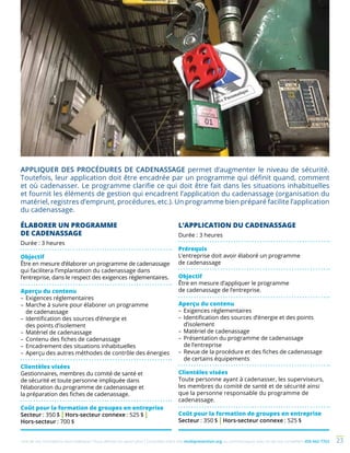 Une de nos formations vous intéresse ? Vous désirez en savoir plus ? Consultez notre site multiprevention.org ou communiquez avec un de nos conseillers 450 442-7763 23
ÉLABORER UN PROGRAMME
DE CADENASSAGE
Durée : 3 heures
Objectif
Être en mesure d’élaborer un programme de cadenassage
qui facilitera l’implantation du cadenassage dans
l’entreprise, dans le respect des exigences réglementaires.
Aperçu du contenu
–	Exigences réglementaires
–	Marche à suivre pour élaborer un programme
de cadenassage
–	Identification des sources d’énergie et
des points d’isolement
–	Matériel de cadenassage
–	Contenu des fiches de cadenassage
–	Encadrement des situations inhabituelles
–	Aperçu des autres méthodes de contrôle des énergies
Clientèles visées
Gestionnaires, membres du comité de santé et
de sécurité et toute personne impliquée dans
l’élaboration du programme de cadenassage et
la préparation des fiches de cadenassage.
Coût pour la formation de groupes en entreprise
Secteur : 350 $ | Hors-secteur connexe : 525 $ |
Hors-secteur : 700 $
L’APPLICATION DU CADENASSAGE
Durée : 3 heures
Prérequis
L’entreprise doit avoir élaboré un programme
de cadenassage
Objectif
Être en mesure d’appliquer le programme
de cadenassage de l’entreprise.
Aperçu du contenu
–	Exigences réglementaires
–	Identification des sources d’énergie et des points
d’isolement
–	Matériel de cadenassage
–	Présentation du programme de cadenassage
de l’entreprise
–	Revue de la procédure et des fiches de cadenassage
de certains équipements
Clientèles visées
Toute personne ayant à cadenasser, les superviseurs,
les membres du comité de santé et de sécurité ainsi
que la personne responsable du programme de
cadenassage.
Coût pour la formation de groupes en entreprise
Secteur : 350 $ | Hors-secteur connexe : 525 $
APPLIQUER DES PROCÉDURES DE CADENASSAGE permet d’augmenter le niveau de sécurité.
Toutefois, leur application doit être encadrée par un programme qui définit quand, comment
et où cadenasser. Le programme clarifie ce qui doit être fait dans les situations inhabituelles
et fournit les éléments de gestion qui encadrent l’application du cadenassage (organisation du
matériel, registres d’emprunt, procédures, etc.). Un programme bien préparé facilite l’application
du cadenassage.
 