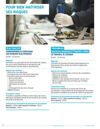 Une de nos formations vous intéresse ? Vous désirez en savoir plus ? Consultez notre site multiprevention.org ou communiquez avec un de nos conseillers 450 442-776324
ÉLECTRICITÉ
COMPRENDRE ET PRÉVENIR
LES RISQUES ÉLECTRIQUES
Durée : 2,5 heures
Objectif
Permettre aux participants de reconnaître les risques
liés aux travaux électriques en entreprise et de
se familiariser avec les moyens de prévention.
Aperçu du contenu
–	Effets d’un choc électrique
–	Conséquences d’un éclair d’arc électrique
–	Prévention des chocs et des brûlures
	 • Norme CSA Z462
	 • Travail hors tension
	 • Travail sous tension
	 • Périmètres de sécurité
	 • EPI
	 • Aménagement des aires d’essais
– Réglementation
Clientèles visées
Travailleurs appelés à effectuer des travaux de nature
électrique, les gestionnaires et les membres du comité
de santé et de sécurité.
Coût pour la formation de groupes en entreprise
Secteur : 350 $ | Hors-secteur connexe : 525 $ |
Hors-secteur : 700 $
TROUBLES
MUSCULOSQUELETTIQUES (TMS)
LE TRAVAIL À L’ÉCRAN
Durée : 1,5 heures
Objectif
Connaître les grands principes d’aménagement et
d’ajustement d’un poste de travail et apprendre
à les appliquer.
Aperçu du contenu
–	Nature du travail devant un écran de visualisation
–	Risques et malaises
–	Réglage de la chaise
–	Utilisation des équipements (clavier, souris, etc.)
–	Mise en application des principes par l’analyse
de cas réels
Clientèles visées
Personnes travaillant à un poste avec écran de
visualisation, responsables de l’aménagement des postes
de travail et membres du comité de santé et de sécurité.
Coût pour la formation de groupes en entreprise
Secteur : 350 $ | Hors-secteur connexe : 525 $ |
Hors-secteur : 700 $
POUR BIEN MAÎTRISER
SES RISQUES
 
