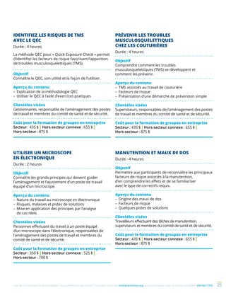 Une de nos formations vous intéresse ? Vous désirez en savoir plus ? Consultez notre site multiprevention.org ou communiquez avec un de nos conseillers 450 442-7763 25
IDENTIFIEZ LES RISQUES DE TMS
AVEC LE QEC
Durée : 4 heures
La méthode QEC pour « Quick Exposure Check » permet
d’identifier les facteurs de risque favorisant l’apparition
de troubles musculo­squelettiques (TMS).
Objectif
Connaître le QEC, son utilité et la façon de l’utiliser.
Aperçu du contenu
–	Explication de la méthodologie QEC
–	Utiliser le QEC à l’aide d’exercices pratiques 
Clientèles visées
Gestionnaires, responsable de l’aménagement des postes
de travail et membres du comité de santé et de sécurité.
Coût pour la formation de groupes en entreprise
Secteur : 435 $ | Hors-secteur connexe : 655 $ |
Hors-secteur : 875 $
PRÉVENIR LES TROUBLES
MUSCULOSQUELETTIQUES
CHEZ LES COUTURIÈRES
Durée : 4 heures
Objectif
Comprendre comment les troubles
musculosquelettiques (TMS) se développent et
comment les prévenir.
Aperçu du contenu
–	TMS associés au travail de couturière
–	Facteurs de risque
–	Présentation d’une démarche de prévention simple
Clientèles visées
Superviseurs, responsables de l’aménagement des postes
de travail et membres du comité de santé et de sécurité.
Coût pour la formation de groupes en entreprise
Secteur : 435 $ | Hors-secteur connexe : 655 $ |
Hors-secteur : 875 $
UTILISER UN MICROSCOPE
EN ÉLECTRONIQUE
Durée : 2 heures
Objectif
Connaître les grands principes qui doivent guider
l’aménagement et l’ajustement d’un poste de travail
équipé d’un microscope.
Aperçu du contenu
–	Nature du travail au microscope en électronique
–	Risques, malaises et pistes de solutions
–	Mise en application des principes par l’analyse
de cas réels
Clientèles visées
Personnes effectuant du travail à un poste équipé
d’un microscope dans l’électronique, responsables de
l’aménagement des postes de travail et membres du
comité de santé et de sécurité.
Coût pour la formation de groupes en entreprise
Secteur : 350 $ | Hors-secteur connexe : 525 $ |
Hors-secteur : 700 $
MANUTENTION ET MAUX DE DOS
Durée : 4 heures
Objectif
Permettre aux participants de reconnaître les principaux
facteurs de risque associés à la manutention,
d’en comprendre les effets et de se familiariser
avec le type de correctifs requis.
Aperçu du contenu
–	Origine des maux de dos
–	Facteurs de risque
–	Quelques pistes de solutions
Clientèles visées
Travailleurs effectuant des tâches de manutention,
superviseurs et membres du comité de santé et de sécurité.
Coût pour la formation de groupes en entreprise
Secteur : 435 $ | Hors-secteur connexe : 655 $ |
Hors-secteur : 875 $
 