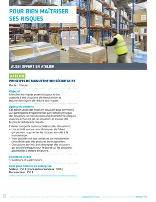 Une de nos formations vous intéresse ? Vous désirez en savoir plus ? Consultez notre site multiprevention.org ou communiquez avec un de nos conseillers 450 442-776326
POUR BIEN MAÎTRISER
SES RISQUES
AUSSI OFFERT EN ATELIER
ATELIER
PRINCIPES DE MANUTENTION SÉCURITAIRE
Durée : 1 heure
Objectif
Identifier les risques potentiels pour le dos
associés à des situations de manutention et
trouver des façons de réduire ces risques.
Aperçu du contenu
Cet atelier utilise des mises en situation pour permettre
aux participants d’expérimenter par l’activité physique
des situations de manutention afin d’identifier les risques
associés à chacune de ces situations et trouver des
façons de réduire ces risques.
L’atelier comporte quatre activités et des discussions:
–	Une activité sur les caractéristiques de l’objet
qui peuvent augmenter les risques associés à la
manutention.
–	Trois activités sur des contextes de manutention
caractérisés par des postures contraignantes.
–	Discussions sur les caractéristiques des situations
qui accroit le risque pour le dos et sur les solutions
potentielles à mettre en œuvre.
Clientèles visées
Travailleurs et superviseurs
Coût pour l’atelier en entreprise
Secteur : 250 $ | Hors-secteur connexe : 500$ |
Hors-secteur : 750 $
 